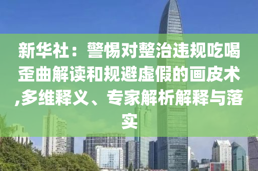 新華社：警惕對(duì)整治違規(guī)吃喝歪曲解讀和規(guī)避虛假的畫皮術(shù),多維釋義、專家解析解釋與落實(shí)