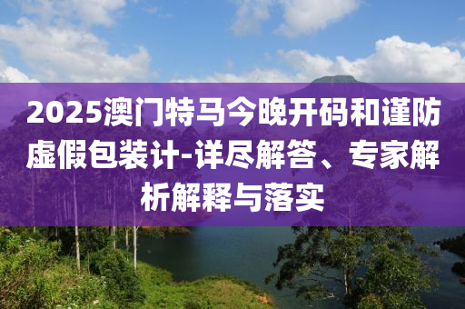 2025澳門特馬今晚開碼和謹防虛假包裝計-詳盡解答、專家解析解釋與落實