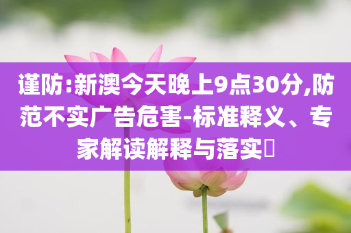 謹防:新澳今天晚上9點30分,防范不實廣告危害-標準釋義、專家解讀解釋與落實?