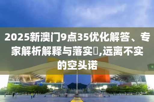 2025新澳門9點35優(yōu)化解答、專家解析解釋與落實?,遠離不實的空頭諾