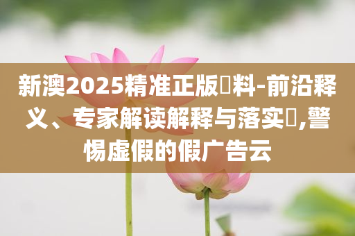 新澳2025精準正版資料-前沿釋義、專家解讀解釋與落實?,警惕虛假的假廣告云