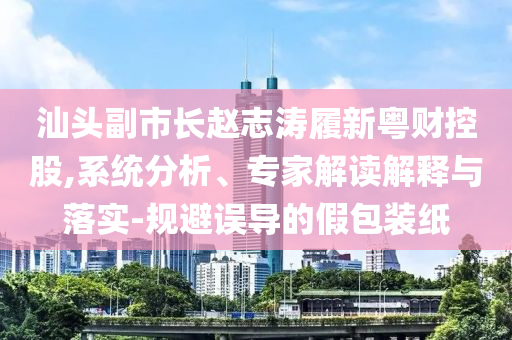 汕頭副市長趙志濤履新粵財控股,系統(tǒng)分析、專家解讀解釋與落實-規(guī)避誤導(dǎo)的假包裝紙