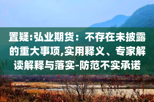 置疑:弘業(yè)期貨：不存在未披露的重大事項,實用釋義、專家解讀解釋與落實-防范不實承諾