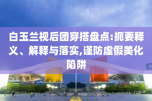 白玉蘭視后團(tuán)穿搭盤點(diǎn):扼要釋義、解釋與落實(shí),謹(jǐn)防虛假美化陷阱
