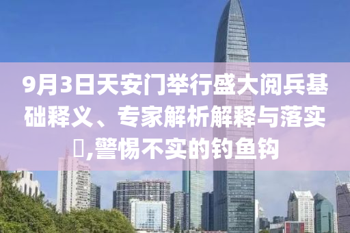 9月3日天安門舉行盛大閱兵基礎(chǔ)釋義、專家解析解釋與落實(shí)?,警惕不實(shí)的釣魚鉤