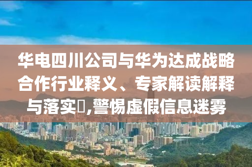 華電四川公司與華為達(dá)成戰(zhàn)略合作行業(yè)釋義、專家解讀解釋與落實(shí)?,警惕虛假信息迷霧