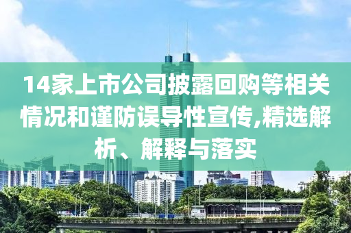 14家上市公司披露回購等相關情況和謹防誤導性宣傳,精選解析、解釋與落實