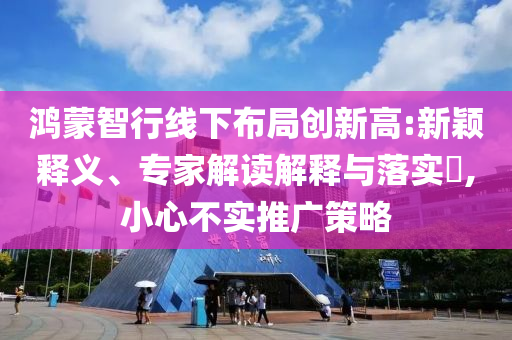 鴻蒙智行線下布局創(chuàng)新高:新穎釋義、專家解讀解釋與落實?,小心不實推廣策略