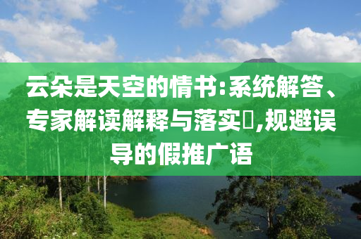 云朵是天空的情書:系統(tǒng)解答、專家解讀解釋與落實?,規(guī)避誤導的假推廣語