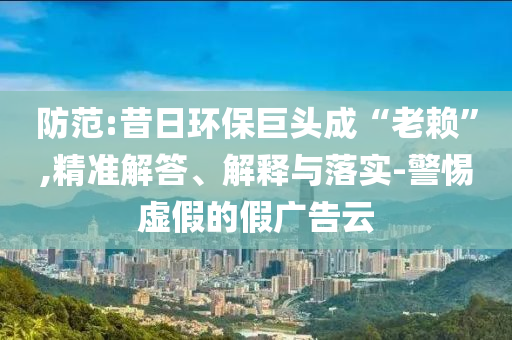 防范:昔日環(huán)保巨頭成“老賴”,精準解答、解釋與落實-警惕虛假的假廣告云