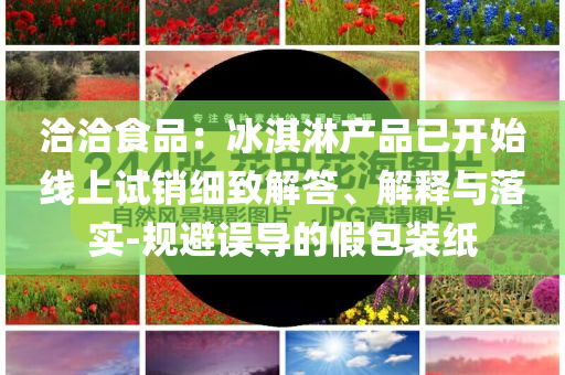 洽洽食品：冰淇淋產(chǎn)品已開始線上試銷細(xì)致解答、解釋與落實(shí)-規(guī)避誤導(dǎo)的假包裝紙