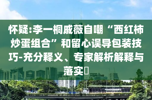 懷疑:李一桐戚薇自嘲“西紅柿炒蛋組合”和留心誤導(dǎo)包裝技巧-充分釋義、專家解析解釋與落實(shí)?