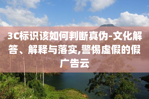 3C標(biāo)識(shí)該如何判斷真?zhèn)?文化解答、解釋與落實(shí),警惕虛假的假廣告云