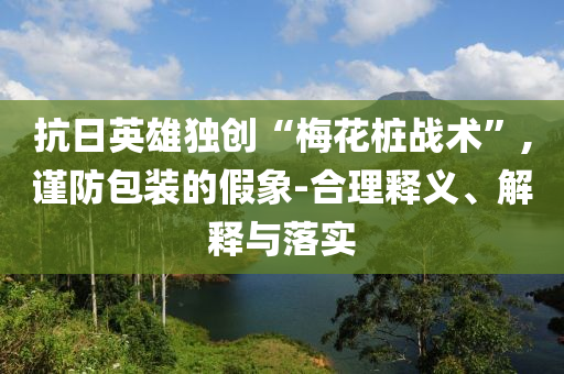 抗日英雄獨創(chuàng)“梅花樁戰(zhàn)術(shù)”,謹防包裝的假象-合理釋義、解釋與落實