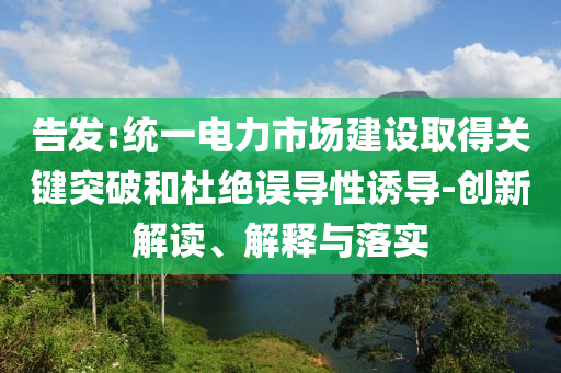 告發(fā):統(tǒng)一電力市場建設(shè)取得關(guān)鍵突破和杜絕誤導性誘導-創(chuàng)新解讀、解釋與落實
