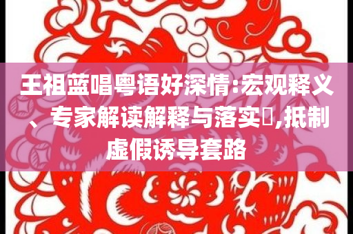 王祖藍唱粵語好深情:宏觀釋義、專家解讀解釋與落實?,抵制虛假誘導套路