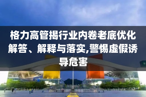 格力高管揭行業(yè)內(nèi)卷老底優(yōu)化解答、解釋與落實,警惕虛假誘導(dǎo)危害