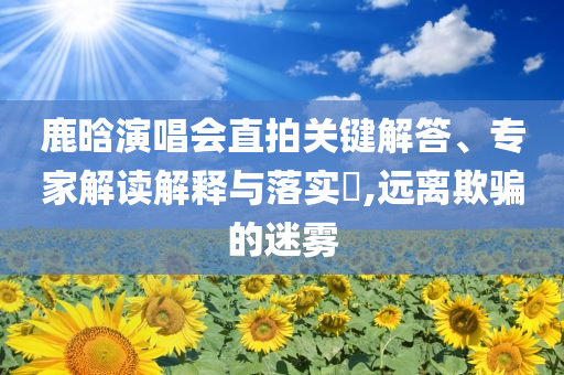 鹿晗演唱會直拍關(guān)鍵解答、專家解讀解釋與落實?,遠離欺騙的迷霧