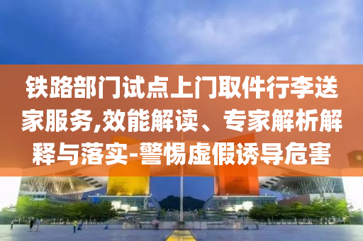 鐵路部門試點上門取件行李送家服務(wù),效能解讀、專家解析解釋與落實-警惕虛假誘導(dǎo)危害