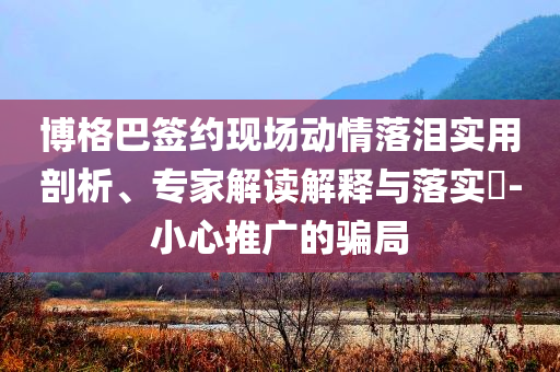 博格巴簽約現(xiàn)場動情落淚實用剖析、專家解讀解釋與落實?-小心推廣的騙局