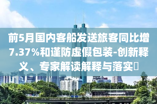 前5月國內(nèi)客船發(fā)送旅客同比增7.37%和謹(jǐn)防虛假包裝-創(chuàng)新釋義、專家解讀解釋與落實?
