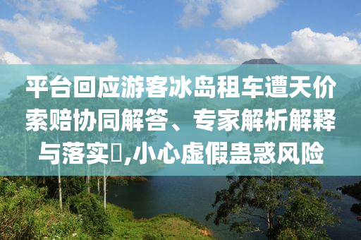 平臺回應(yīng)游客冰島租車遭天價索賠協(xié)同解答、專家解析解釋與落實(shí)?,小心虛假蠱惑風(fēng)險