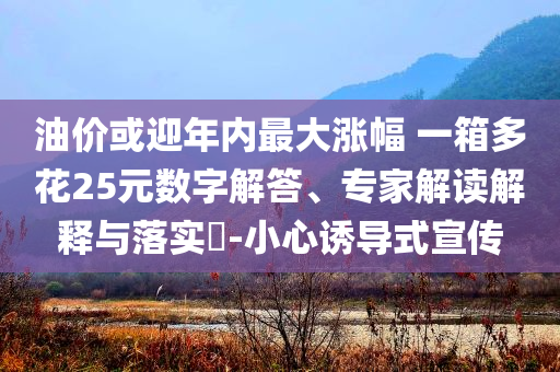 油價或迎年內(nèi)最大漲幅 一箱多花25元數(shù)字解答、專家解讀解釋與落實(shí)?-小心誘導(dǎo)式宣傳
