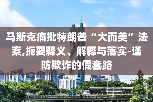 馬斯克痛批特朗普“大而美”法案,扼要釋義、解釋與落實(shí)-謹(jǐn)防欺詐的假套路