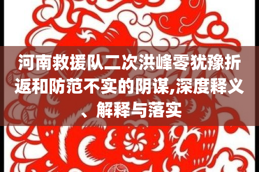 河南救援隊(duì)二次洪峰零猶豫折返和防范不實(shí)的陰謀,深度釋義、解釋與落實(shí)