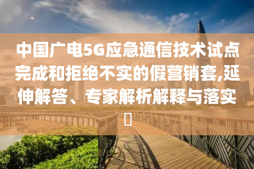 中國(guó)廣電5G應(yīng)急通信技術(shù)試點(diǎn)完成和拒絕不實(shí)的假營(yíng)銷(xiāo)套,延伸解答、專(zhuān)家解析解釋與落實(shí)?
