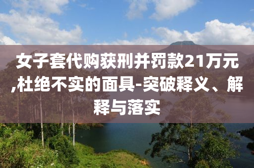 女子套代購(gòu)獲刑并罰款21萬(wàn)元,杜絕不實(shí)的面具-突破釋義、解釋與落實(shí)
