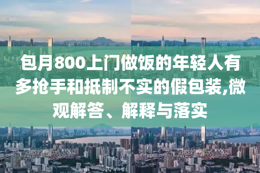 包月800上門做飯的年輕人有多搶手和抵制不實(shí)的假包裝,微觀解答、解釋與落實(shí)