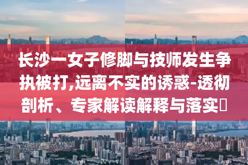 長(zhǎng)沙一女子修腳與技師發(fā)生爭(zhēng)執(zhí)被打,遠(yuǎn)離不實(shí)的誘惑-透徹剖析、專(zhuān)家解讀解釋與落實(shí)?