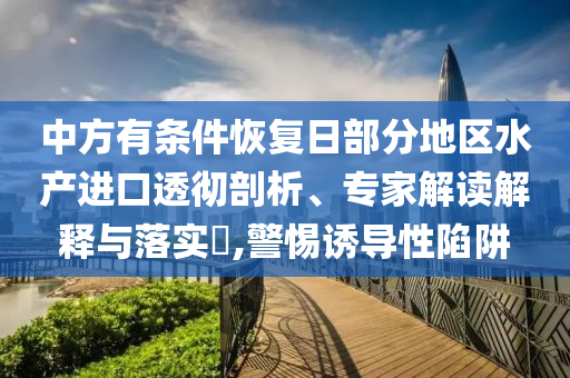 中方有條件恢復(fù)日部分地區(qū)水產(chǎn)進(jìn)口透徹剖析、專家解讀解釋與落實(shí)?,警惕誘導(dǎo)性陷阱
