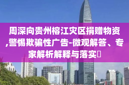 周深向貴州榕江災(zāi)區(qū)捐贈(zèng)物資,警惕欺騙性廣告-微觀解答、專家解析解釋與落實(shí)?
