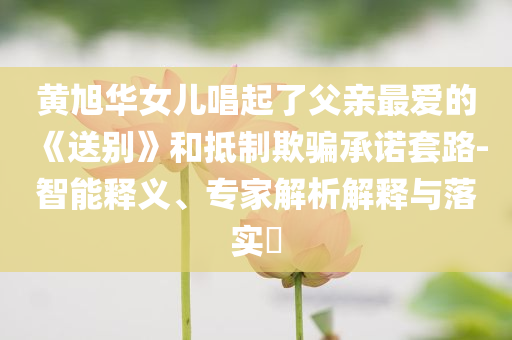 黃旭華女兒唱起了父親最愛的《送別》和抵制欺騙承諾套路-智能釋義、專家解析解釋與落實(shí)?