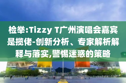 檢舉:Tizzy T廣州演唱會(huì)嘉賓是攬佬-創(chuàng)新分析、專家解析解釋與落實(shí),警惕迷惑的策略