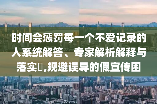 時(shí)間會(huì)懲罰每一個(gè)不愛記錄的人系統(tǒng)解答、專家解析解釋與落實(shí)?,規(guī)避誤導(dǎo)的假宣傳困