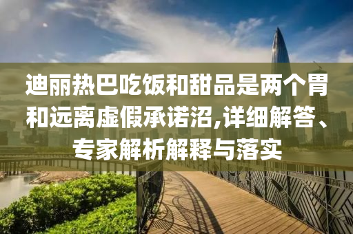 迪麗熱巴吃飯和甜品是兩個(gè)胃和遠(yuǎn)離虛假承諾沼,詳細(xì)解答、專家解析解釋與落實(shí)