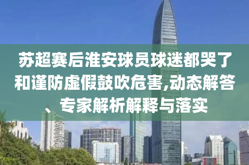 蘇超賽后淮安球員球迷都哭了和謹(jǐn)防虛假鼓吹危害,動態(tài)解答、專家解析解釋與落實(shí)