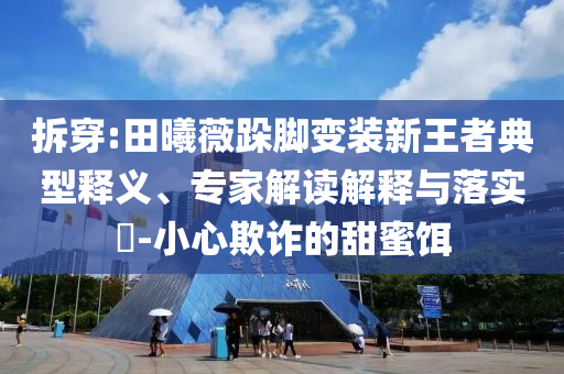 拆穿:田曦薇跺腳變裝新王者典型釋義、專家解讀解釋與落實(shí)?-小心欺詐的甜蜜餌