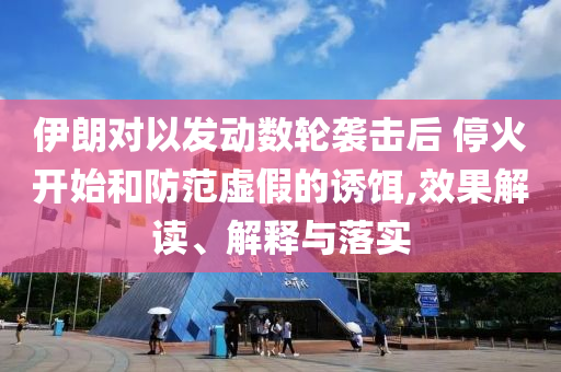 伊朗對(duì)以發(fā)動(dòng)數(shù)輪襲擊后 ?；痖_始和防范虛假的誘餌,效果解讀、解釋與落實(shí)