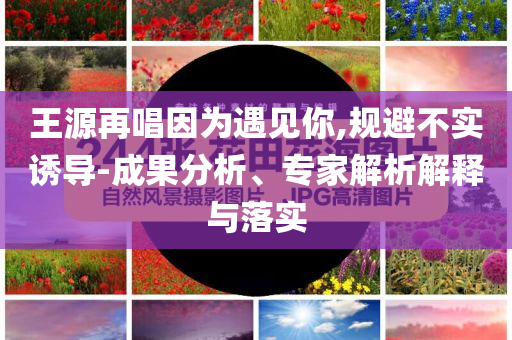 王源再唱因?yàn)橛鲆娔?規(guī)避不實(shí)誘導(dǎo)-成果分析、專家解析解釋與落實(shí)