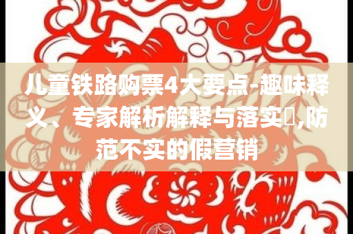 兒童鐵路購票4大要點-趣味釋義、專家解析解釋與落實?,防范不實的假營銷