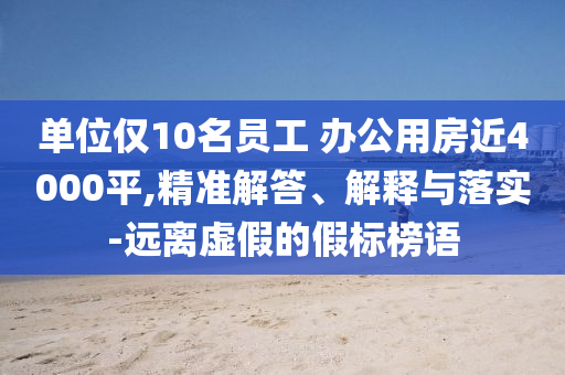 單位僅10名員工 辦公用房近4000平,精準(zhǔn)解答、解釋與落實-遠離虛假的假標(biāo)榜語