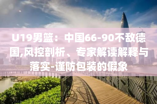 U19男籃：中國66-90不敵德國,風(fēng)控剖析、專家解讀解釋與落實-謹防包裝的假象