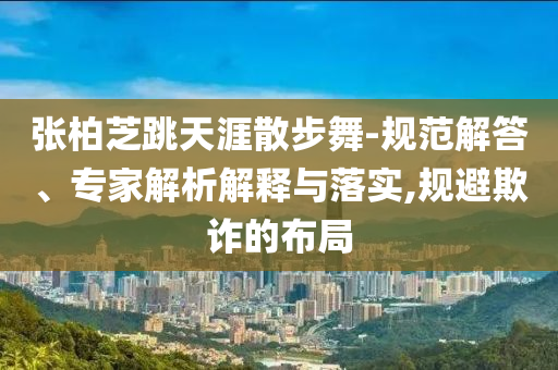 張柏芝跳天涯散步舞-規(guī)范解答、專家解析解釋與落實,規(guī)避欺詐的布局