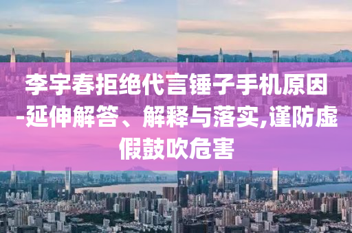 李宇春拒絕代言錘子手機(jī)原因-延伸解答、解釋與落實,謹(jǐn)防虛假鼓吹危害