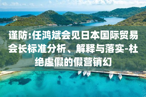 謹防:任鴻斌會見日本國際貿(mào)易會長標準分析、解釋與落實-杜絕虛假的假營銷幻