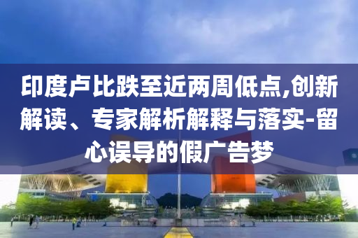 印度盧比跌至近兩周低點,創(chuàng)新解讀、專家解析解釋與落實-留心誤導的假廣告夢